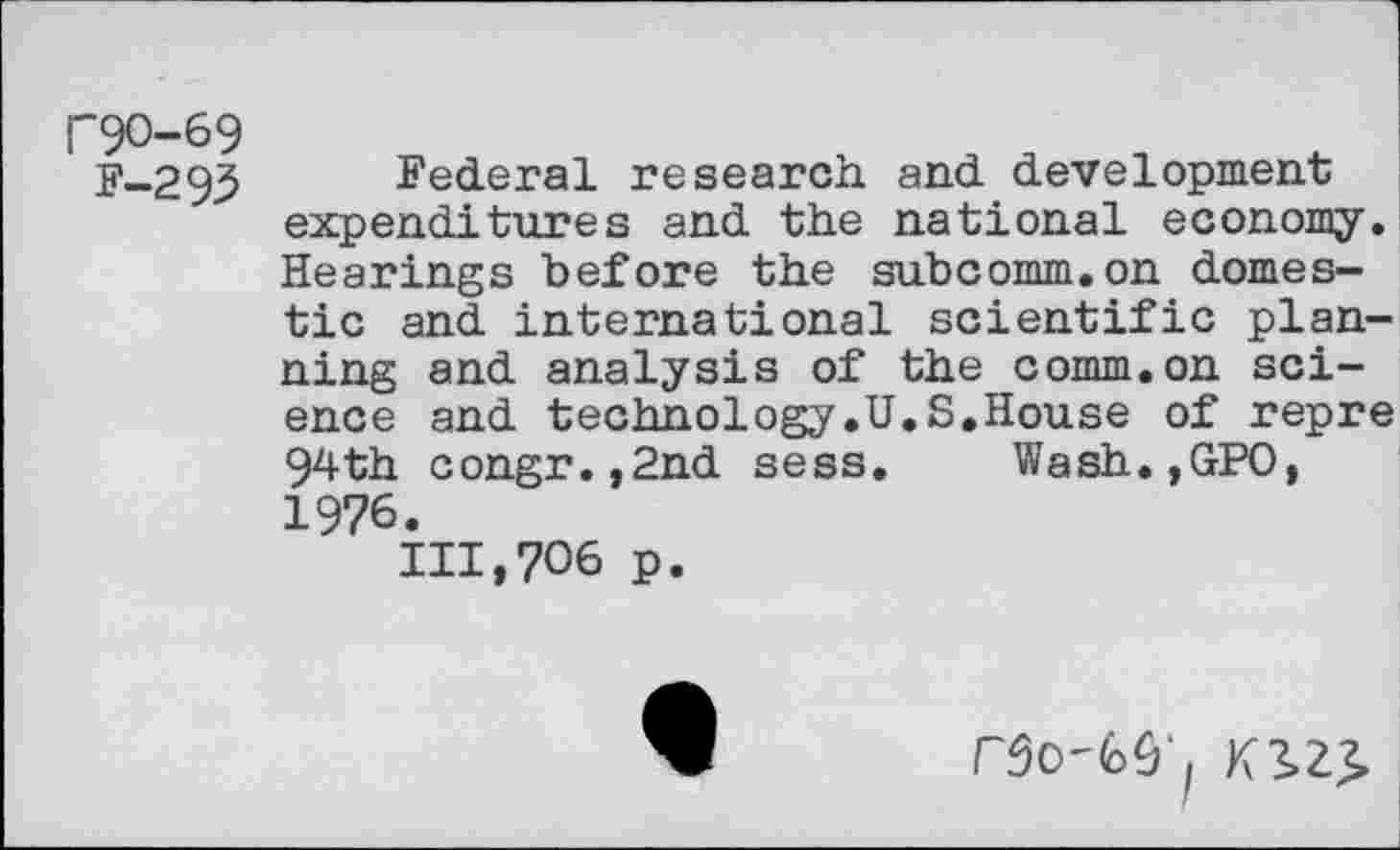 ﻿F9O-69
F-293 Federal research and development expenditures and the national economy. Hearings before the subcomm.on domestic and international scientific planning and analysis of the comm.on science and technology.U.S.House of repre 94th congr.,2nd sess. Wash.,GPO, 1976.
111,706 p.
FSO'Gû', K3>Z£